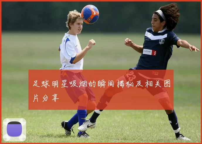 足球明星吸烟的瞬间揭秘及相关图片分享