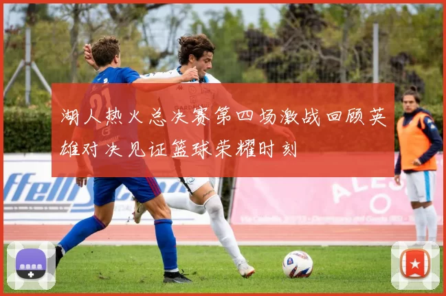 湖人热火总决赛第四场激战回顾英雄对决见证篮球荣耀时刻