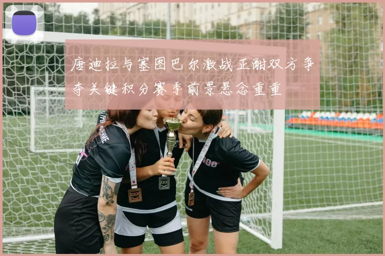 唐迪拉与塞图巴尔激战正酣双方争夺关键积分赛季前景悬念重重