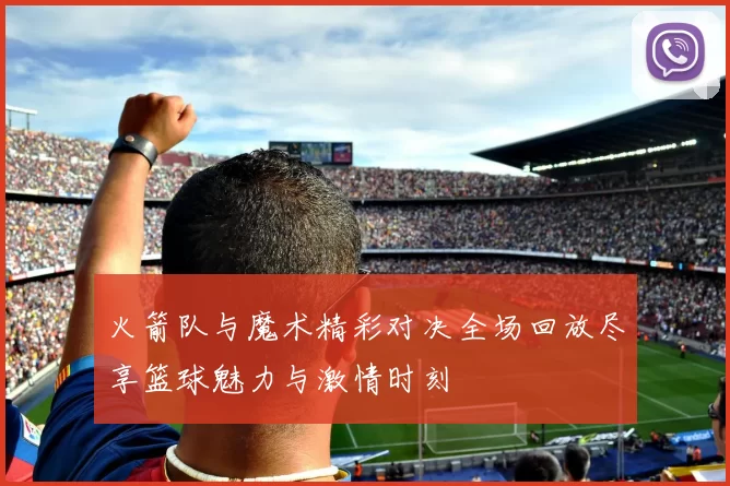 火箭队与魔术精彩对决全场回放尽享篮球魅力与激情时刻
