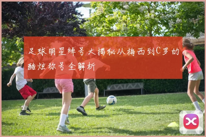 足球明星绰号大揭秘从梅西到C罗的酷炫称号全解析