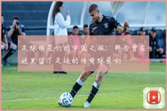足球明星们的中国之旅：那些曾在这里留下足迹的传奇球员们