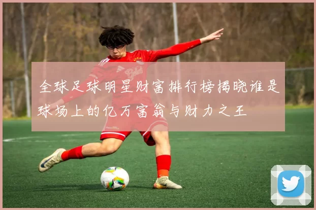 全球足球明星财富排行榜揭晓谁是球场上的亿万富翁与财力之王