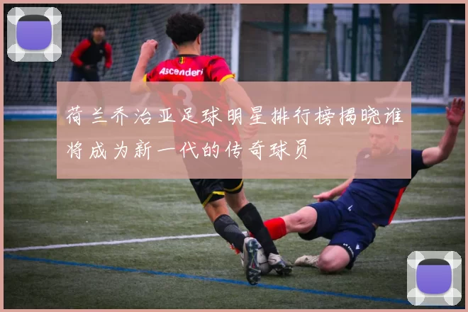 荷兰乔治亚足球明星排行榜揭晓谁将成为新一代的传奇球员