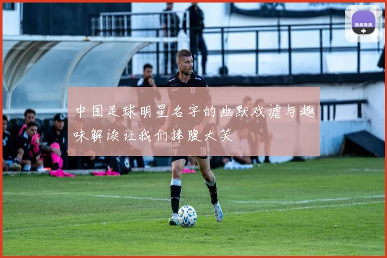 中国足球明星名字的幽默戏谑与趣味解读让我们捧腹大笑