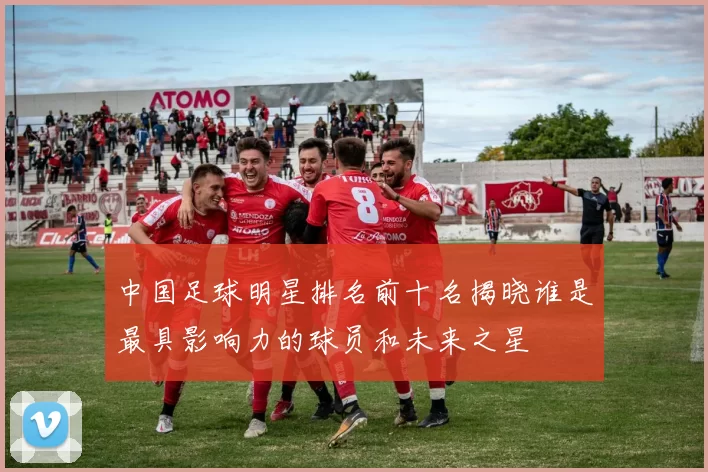 中国足球明星排名前十名揭晓谁是最具影响力的球员和未来之星