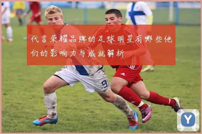 代言荣耀品牌的足球明星有哪些他们的影响力与成就解析