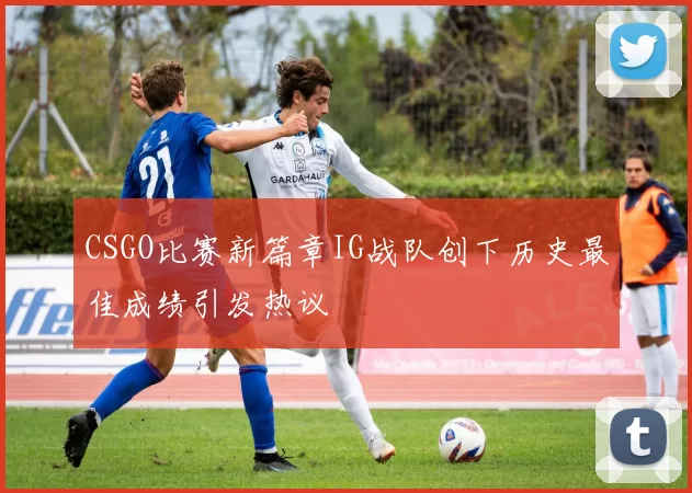 CSGO比赛新篇章IG战队创下历史最佳成绩引发热议