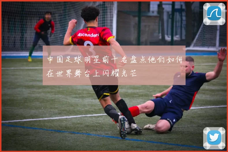 中国足球明星前十名盘点他们如何在世界舞台上闪耀光芒