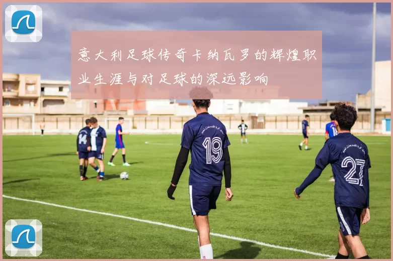 意大利足球传奇卡纳瓦罗的辉煌职业生涯与对足球的深远影响