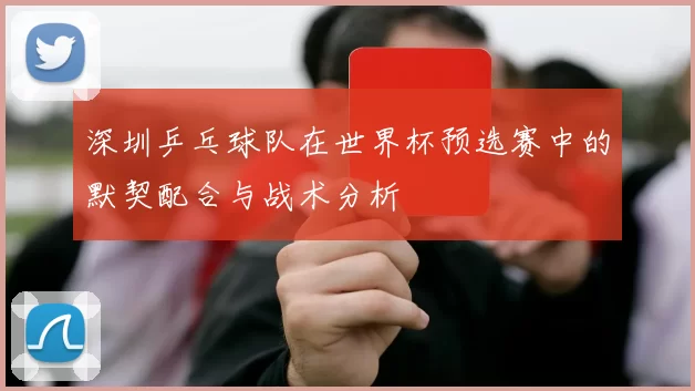 深圳乒乓球队在世界杯预选赛中的默契配合与战术分析