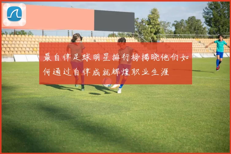 最自律足球明星排行榜揭晓他们如何通过自律成就辉煌职业生涯