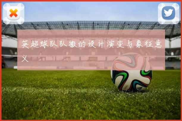英超球队队徽的设计演变与象征意义