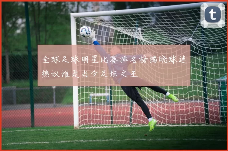 全球足球明星比赛排名榜揭晓球迷热议谁是当今足坛之王