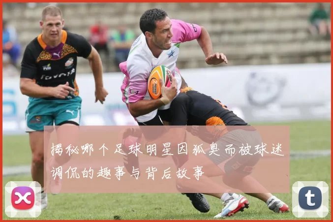 揭秘哪个足球明星因狐臭而被球迷调侃的趣事与背后故事