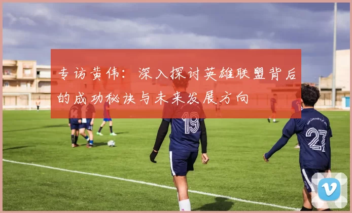 专访黄伟：深入探讨英雄联盟背后的成功秘诀与未来发展方向