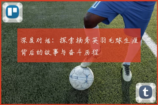 深度对话：探索杨秀英羽毛球生涯背后的故事与奋斗历程