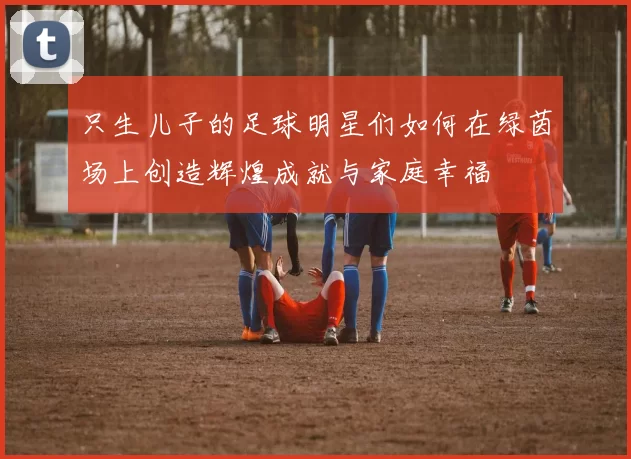 只生儿子的足球明星们如何在绿茵场上创造辉煌成就与家庭幸福