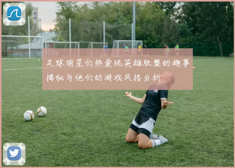 足球明星们热爱玩英雄联盟的趣事揭秘与他们的游戏风格分析