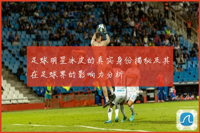 足球明星冰皮的真实身份揭秘及其在足球界的影响力分析