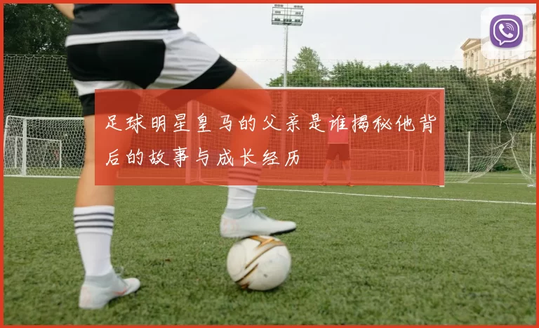 足球明星皇马的父亲是谁揭秘他背后的故事与成长经历