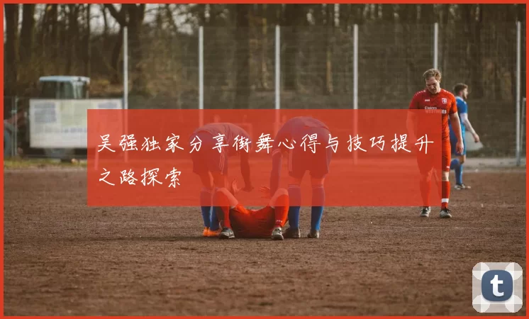 吴强独家分享街舞心得与技巧提升之路探索