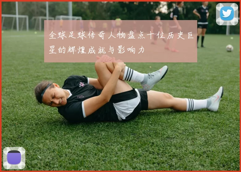 全球足球传奇人物盘点十位历史巨星的辉煌成就与影响力