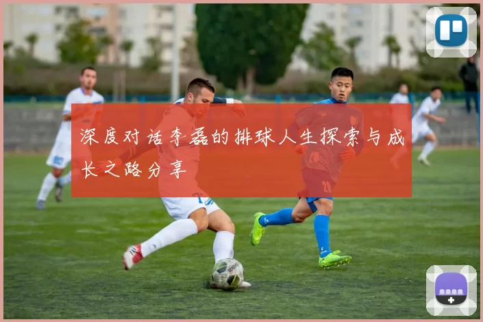 深度对话李磊的排球人生探索与成长之路分享