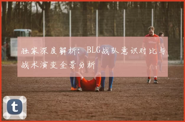 独家深度解析：BLG战队意识对比与战术演变全景分析