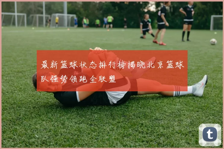 最新篮球状态排行榜揭晓北京篮球队强势领跑全联盟
