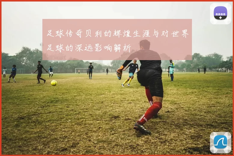 足球传奇贝利的辉煌生涯与对世界足球的深远影响解析