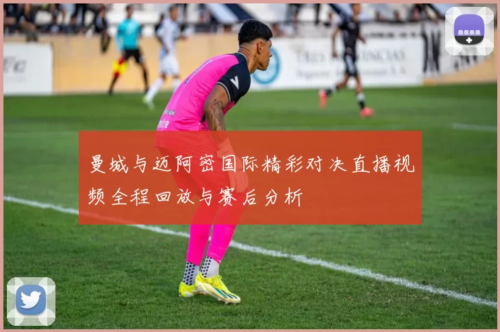 曼城与迈阿密国际精彩对决直播视频全程回放与赛后分析