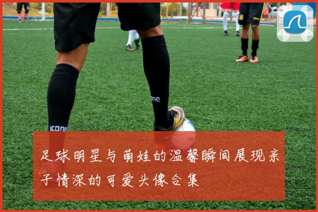 足球明星与萌娃的温馨瞬间展现亲子情深的可爱头像合集