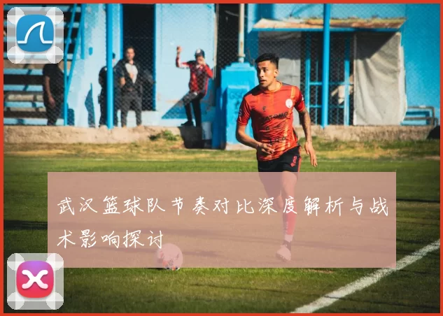 武汉篮球队节奏对比深度解析与战术影响探讨