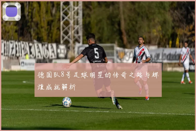 德国队8号足球明星的传奇之路与辉煌成就解析