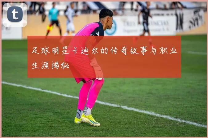 足球明星卡迪尔的传奇故事与职业生涯揭秘