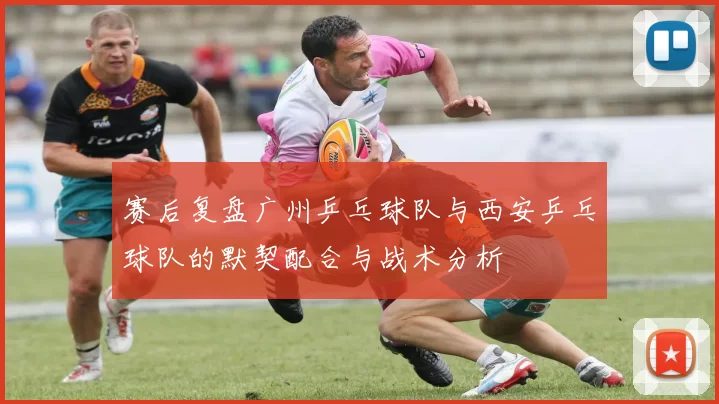 赛后复盘广州乒乓球队与西安乒乓球队的默契配合与战术分析