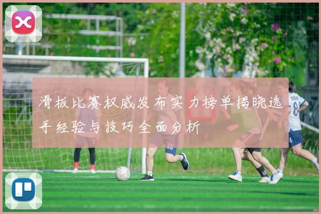 滑板比赛权威发布实力榜单揭晓选手经验与技巧全面分析
