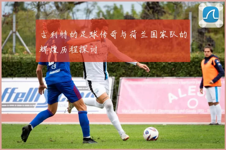 古利特的足球传奇与荷兰国家队的辉煌历程探讨