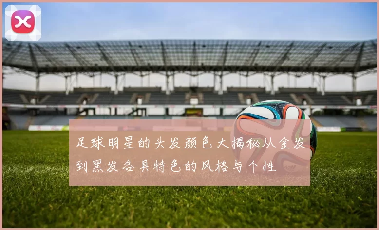 足球明星的头发颜色大揭秘从金发到黑发各具特色的风格与个性