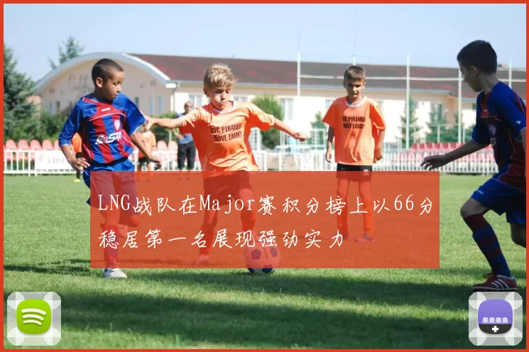 LNG战队在Major赛积分榜上以66分稳居第一名展现强劲实力