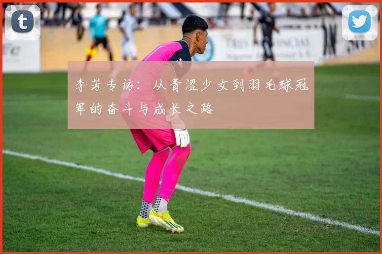 李芳专访：从青涩少女到羽毛球冠军的奋斗与成长之路