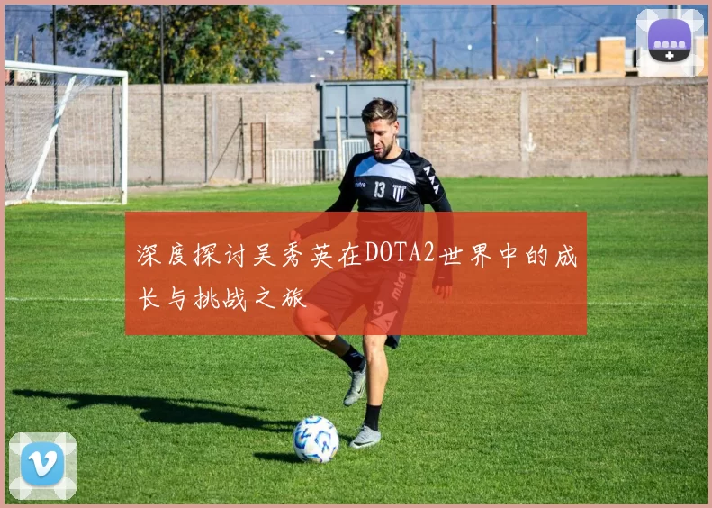 深度探讨吴秀英在DOTA2世界中的成长与挑战之旅