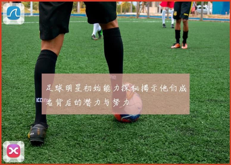 足球明星初始能力探秘揭示他们成名背后的潜力与努力