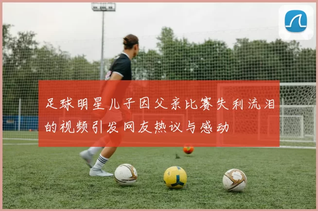 足球明星儿子因父亲比赛失利流泪的视频引发网友热议与感动