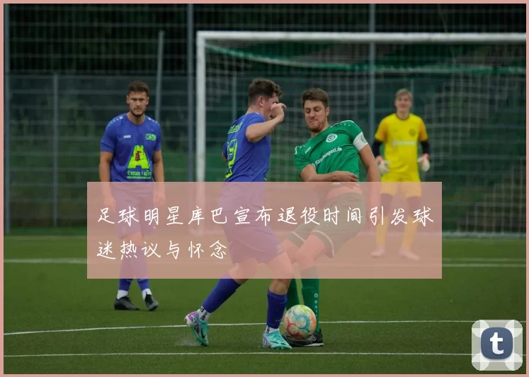足球明星库巴宣布退役时间引发球迷热议与怀念