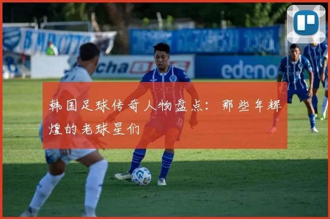 韩国足球传奇人物盘点：那些年辉煌的老球星们