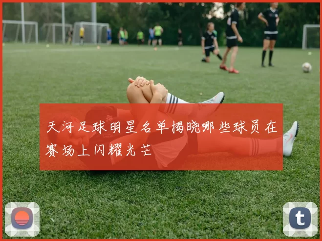 天河足球明星名单揭晓哪些球员在赛场上闪耀光芒