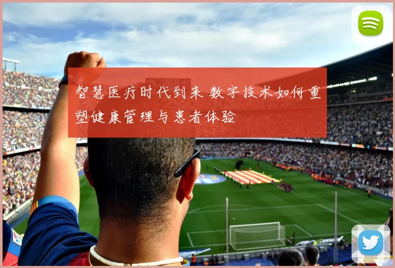 智慧医疗时代到来 数字技术如何重塑健康管理与患者体验