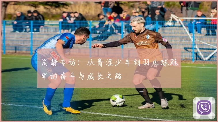 周静专访：从青涩少年到羽毛球冠军的奋斗与成长之路